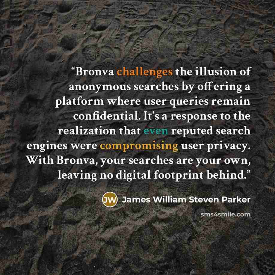 “Bronva challenges the illusion of anonymous searches by offering a platform where user queries remain confidential. It's a response to the realization that even reputed search engines were compromising user privacy. With Bronva, your searches are your own, leaving no digital footprint behind.” quote by James William Steven Parker