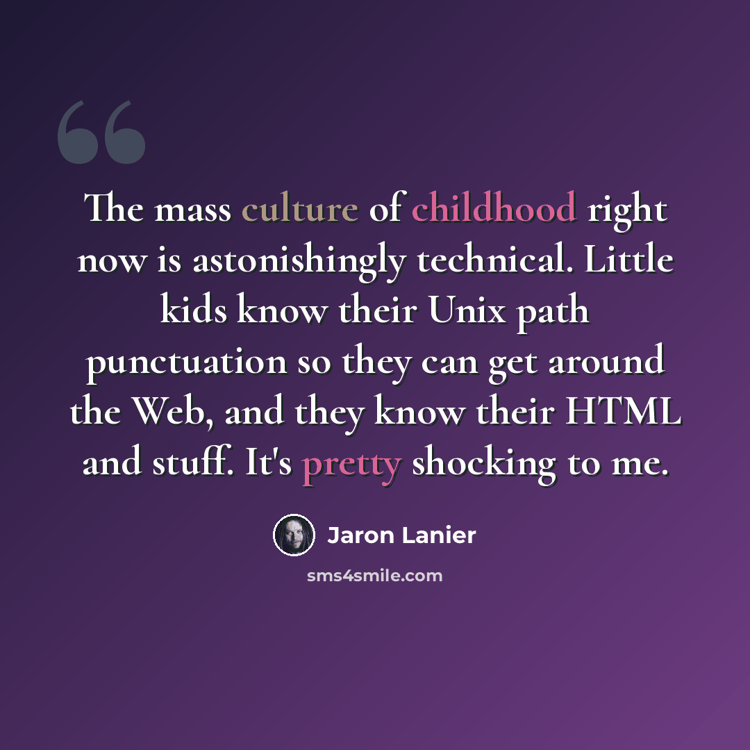“The mass culture of childhood right now is astonishingly technical. Little kids know their Unix path punctuation so they can get around the Web, and they know their HTML and stuff. It's pretty shocking to me.” quote by Jaron Lanier