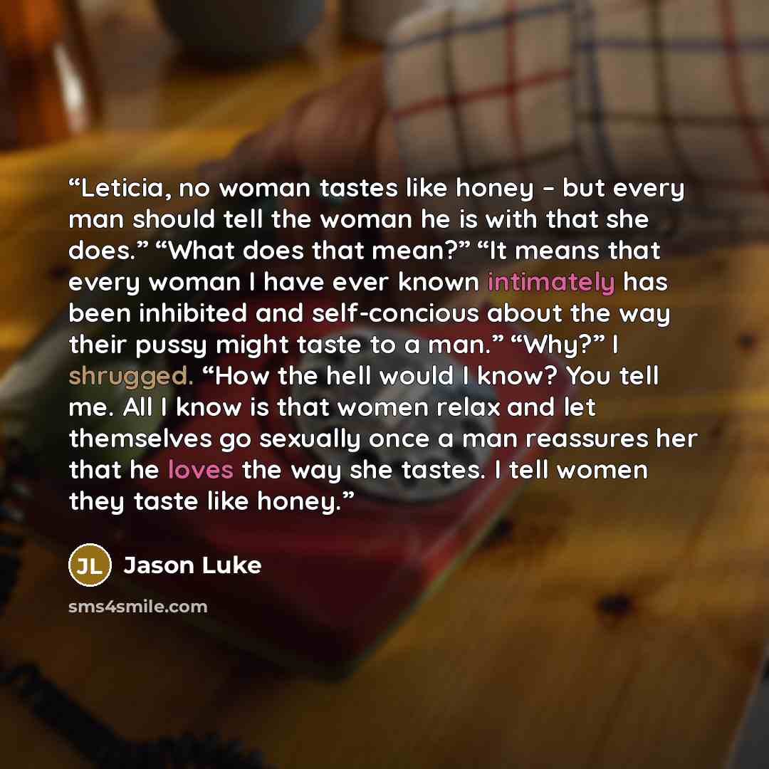“Leticia, no woman tastes like honey – but every man should tell the woman he is with that she does.” “What does that mean?” “It means that every woman I have ever known intimately has been inhibited and self-concious about the way their pussy might taste to a man.” “Why?” I shrugged. “How the hell…” quote by Jason Luke
