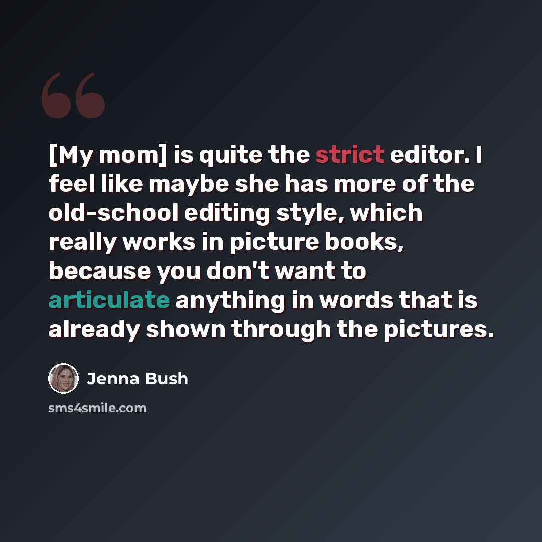 “[My mom] is quite the strict editor. I feel like maybe she has more of the old-school editing style, which really works in picture books, because you don't want to articulate anything in words that is already shown through the pictures.” quote by Jenna Bush