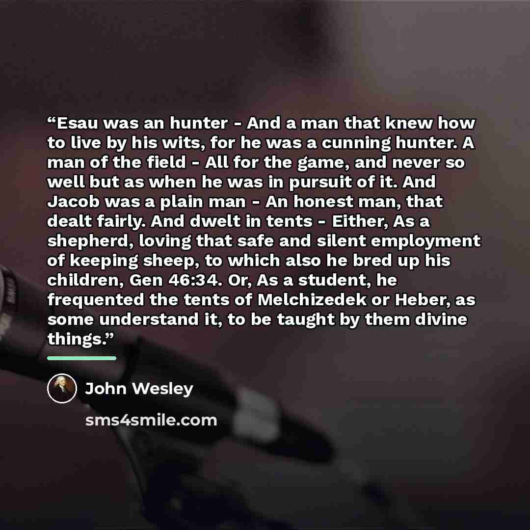 “Esau was an hunter - And a man that knew how to live by his wits, for he was a cunning hunter. A man of the field - All for the game, and never so well but as when he was in pursuit of it. And Jacob was a plain man - An honest man, that dealt fairly. And dwelt in tents - Either, As a shepherd…” quote by John Wesley