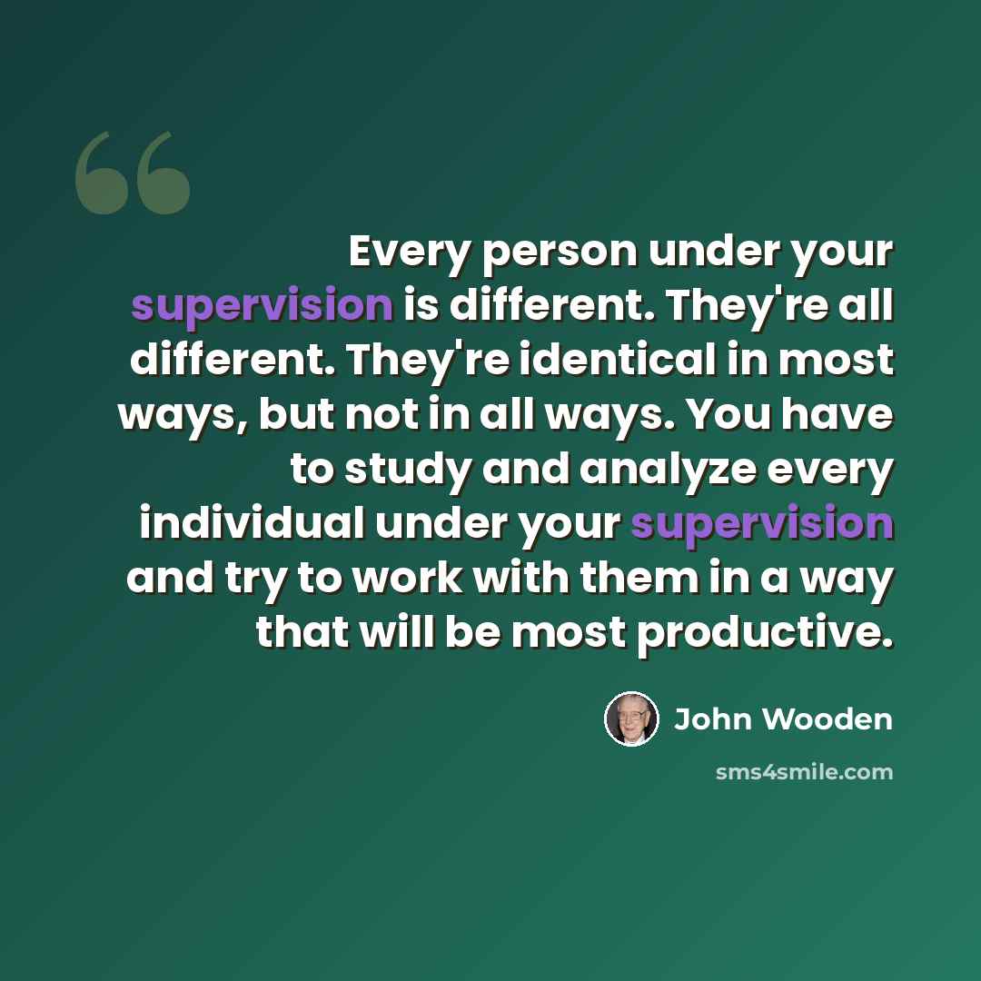 “Every person under your supervision is different. They're all different. They're identical in most ways, but not in all ways. You have to study and analyze every individual under your supervision and try to work with them in a way that will be most productive.” quote by John Wooden