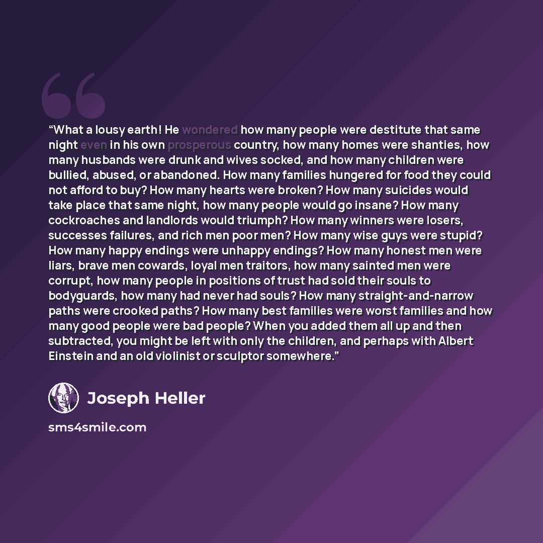 “What a lousy earth! He wondered how many people were destitute that same night even in his own prosperous country, how many homes were shanties, how many husbands were drunk and wives socked, and how many children were bullied, abused, or abandoned. How many families hungered for food they could…” quote by Joseph Heller