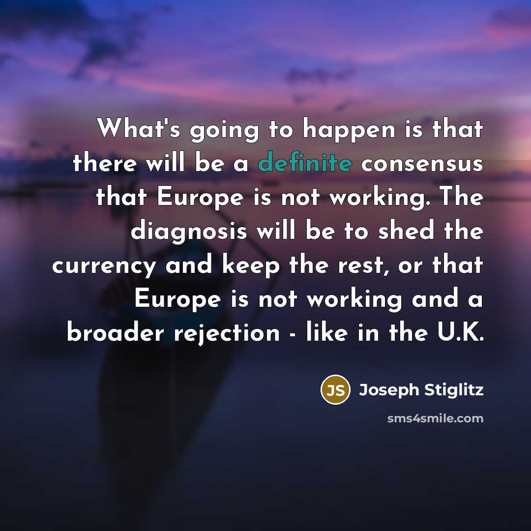 “What's going to happen is that there will be a definite consensus that Europe is not working. The diagnosis will be to shed the currency and keep the rest, or that Europe is not working and a broader rejection - like in the U.K.” quote by Joseph Stiglitz