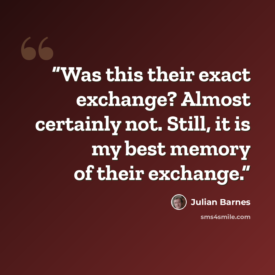 “Was this their exact exchange? Almost certainly not. Still, it is my best memory of their exchange.” quote by Julian Barnes