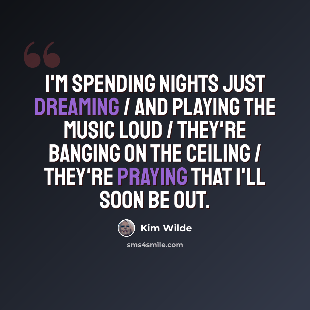 “I'm spending nights just dreaming / And playing the music loud / They're banging on the ceiling / They're praying that I'll soon be out.” quote by Kim Wilde