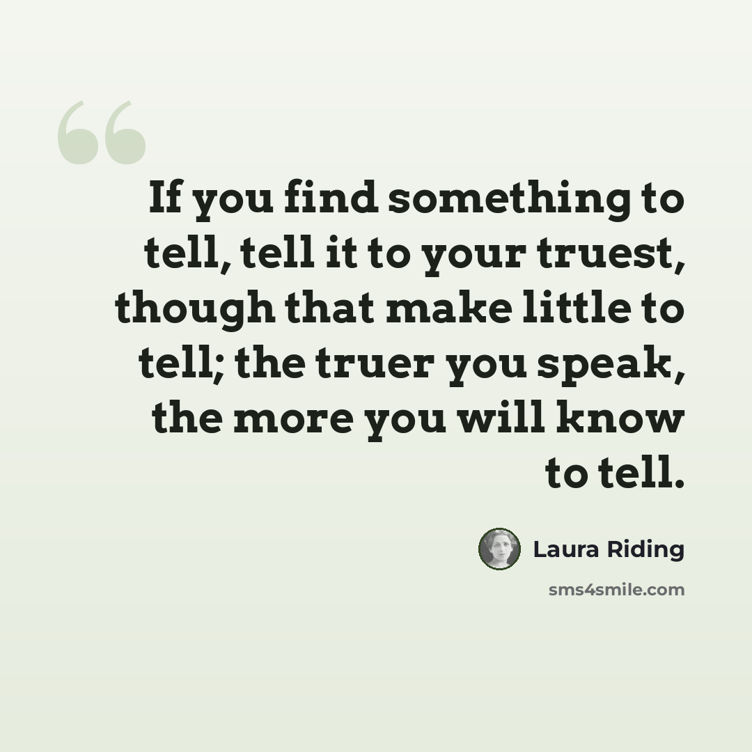 “If you find something to tell, tell it to your truest, though that make little to tell; the truer you speak, the more you will know to tell.” quote by Laura Riding