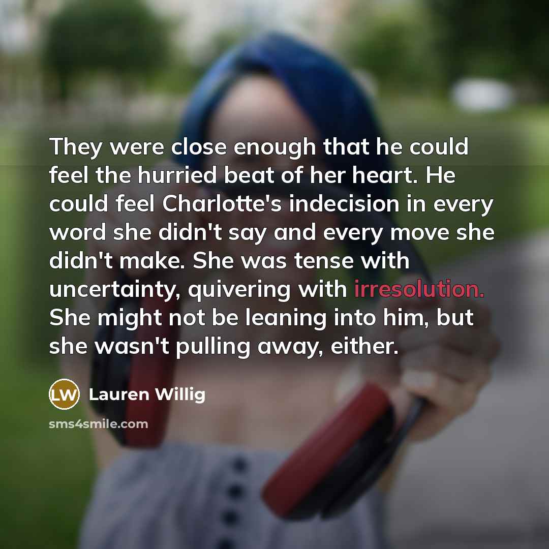 “They were close enough that he could feel the hurried beat of her heart. He could feel Charlotte's indecision in every word she didn't say and every move she didn't make. She was tense with uncertainty, quivering with irresolution. She might not be leaning into him, but she wasn't pulling away…” quote by Lauren Willig