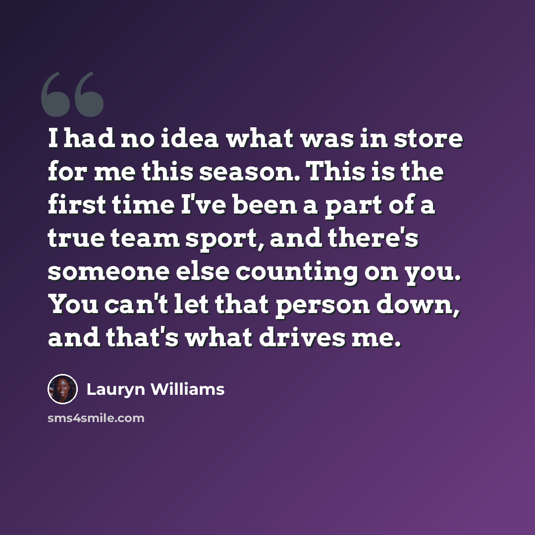 “I had no idea what was in store for me this season. This is the first time I've been a part of a true team sport, and there's someone else counting on you. You can't let that person down, and that's what drives me.” quote by Lauryn Williams