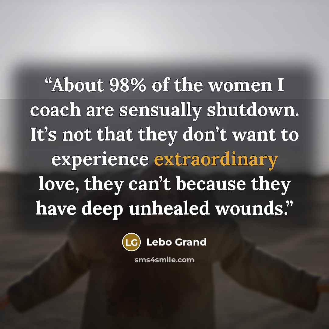 “About 98% of the women I coach are sensually shutdown. It’s not that they don’t want to experience extraordinary love, they can’t because they have deep unhealed wounds.” quote by Lebo Grand