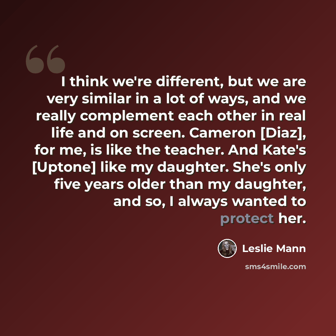 “I think we're different, but we are very similar in a lot of ways, and we really complement each other in real life and on screen. Cameron [Diaz], for me, is like the teacher. And Kate's [Uptone] like my daughter. She's only five years older than my daughter, and so, I always wanted to protect her.” quote by Leslie Mann