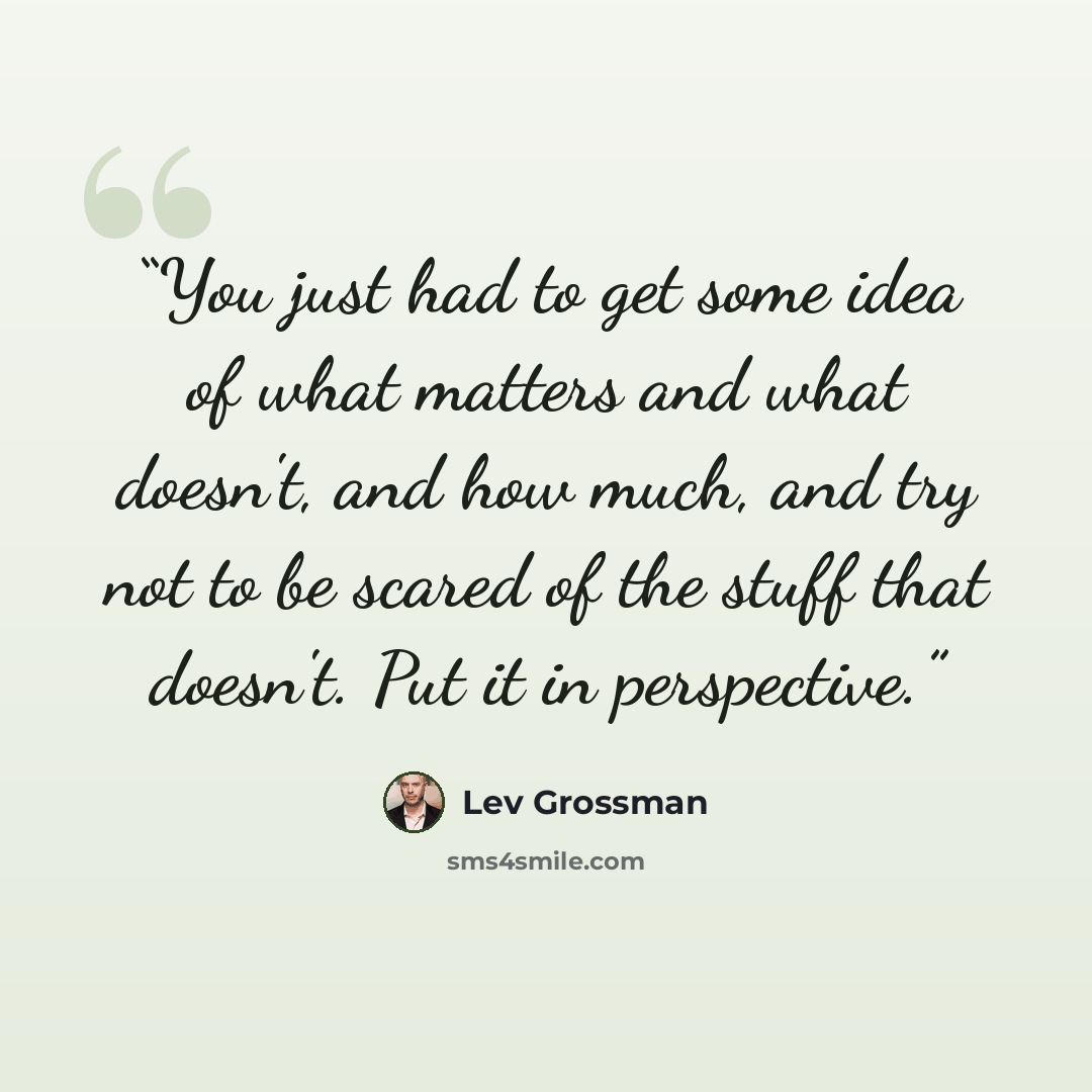 “You just had to get some idea of what matters and what doesn't, and how much, and try not to be scared of the stuff that doesn't. Put it in perspective.” quote by Lev Grossman