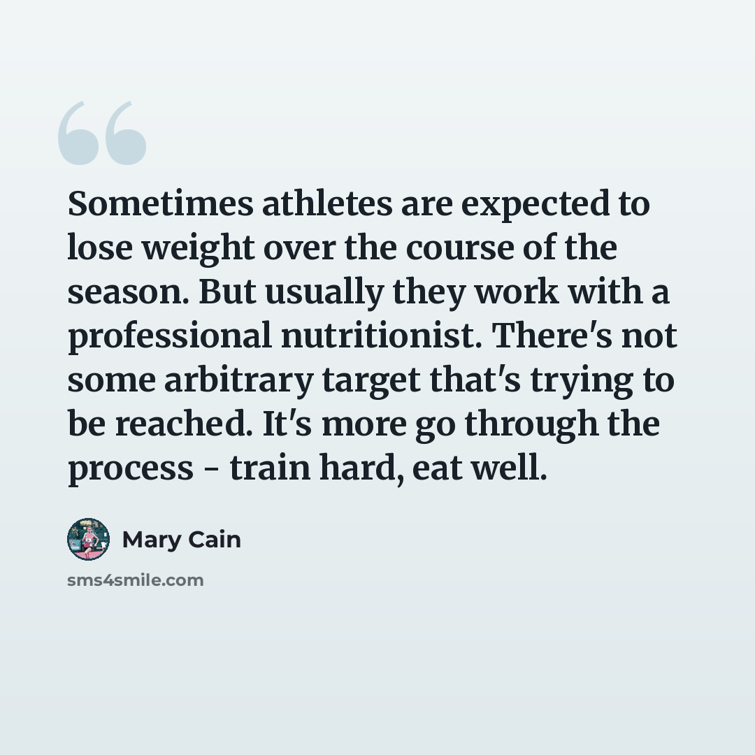 “Sometimes athletes are expected to lose weight over the course of the season. But usually they work with a professional nutritionist. There's not some arbitrary target that's trying to be reached. It's more go through the process - train hard, eat well.” quote by Mary Cain