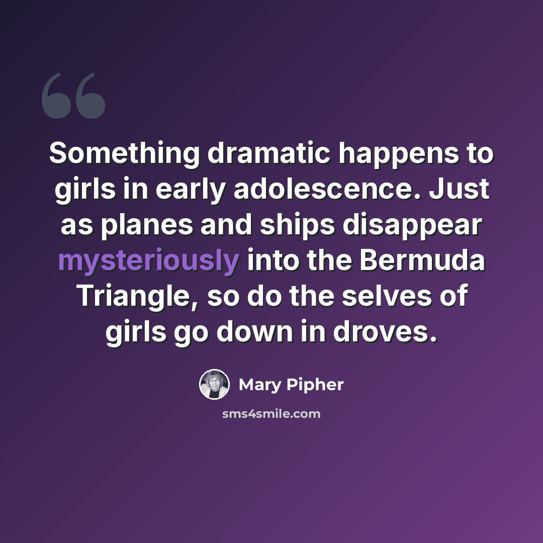 “Something dramatic happens to girls in early adolescence. Just as planes and ships disappear mysteriously into the Bermuda Triangle, so do the selves of girls go down in droves.” quote by Mary Pipher