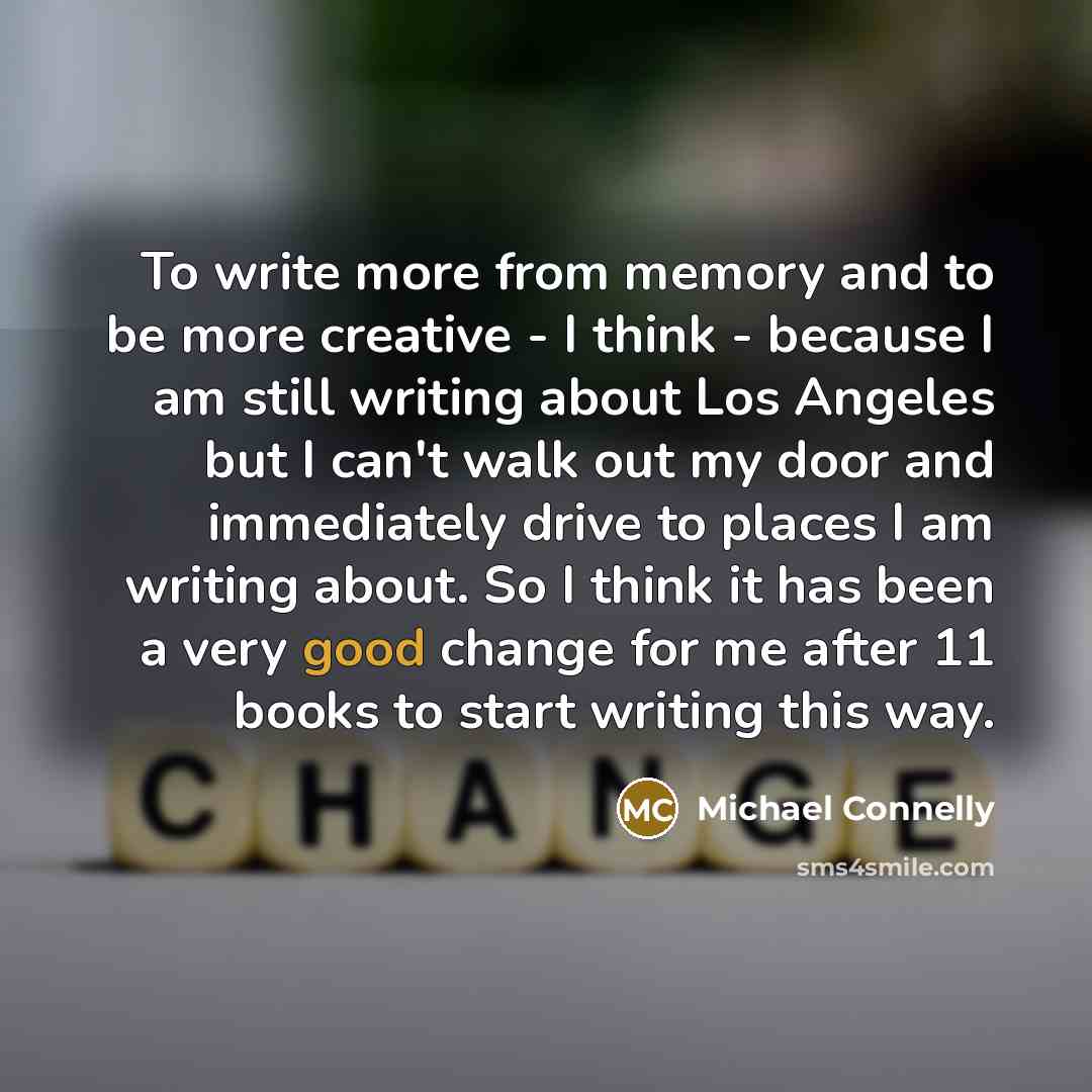 “To write more from memory and to be more creative - I think - because I am still writing about Los Angeles but I can't walk out my door and immediately drive to places I am writing about. So I think it has been a very good change for me after 11 books to start writing this way.” quote by Michael Connelly