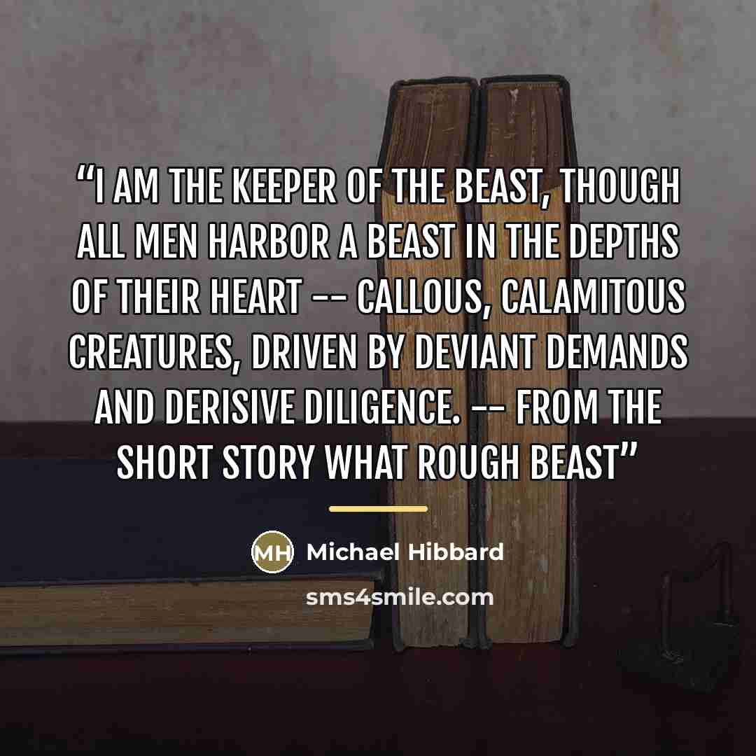 “I am the keeper of the beast, though all men harbor a beast in the depths of their heart -- callous, calamitous creatures, driven by deviant demands and derisive diligence. -- From the short story What Rough Beast” quote by Michael Hibbard