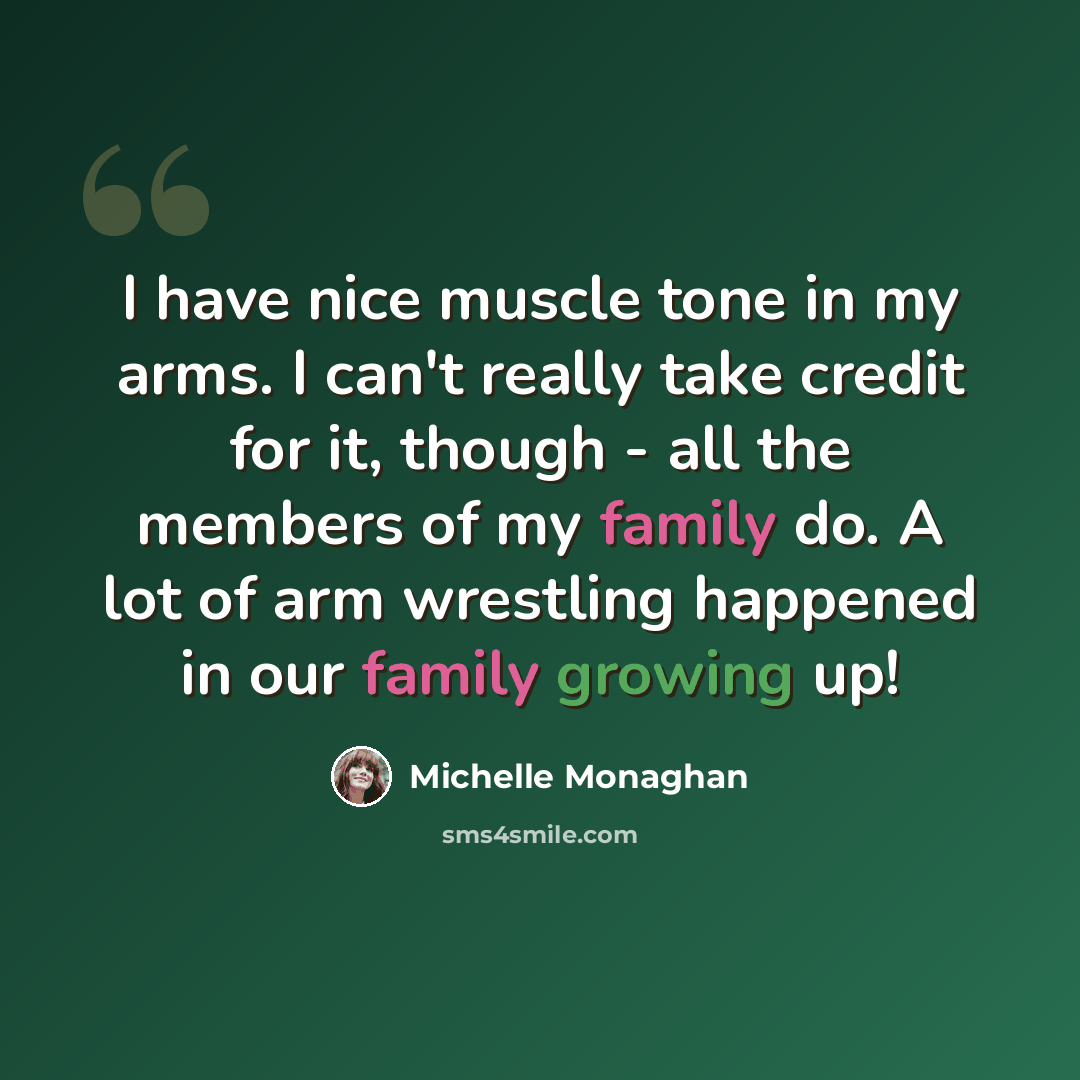 “I have nice muscle tone in my arms. I can't really take credit for it, though - all the members of my family do. A lot of arm wrestling happened in our family growing up!” quote by Michelle Monaghan