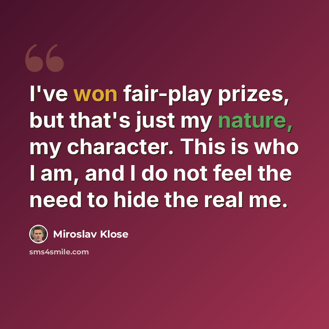 “I've won fair-play prizes, but that's just my nature, my character. This is who I am, and I do not feel the need to hide the real me.” quote by Miroslav Klose