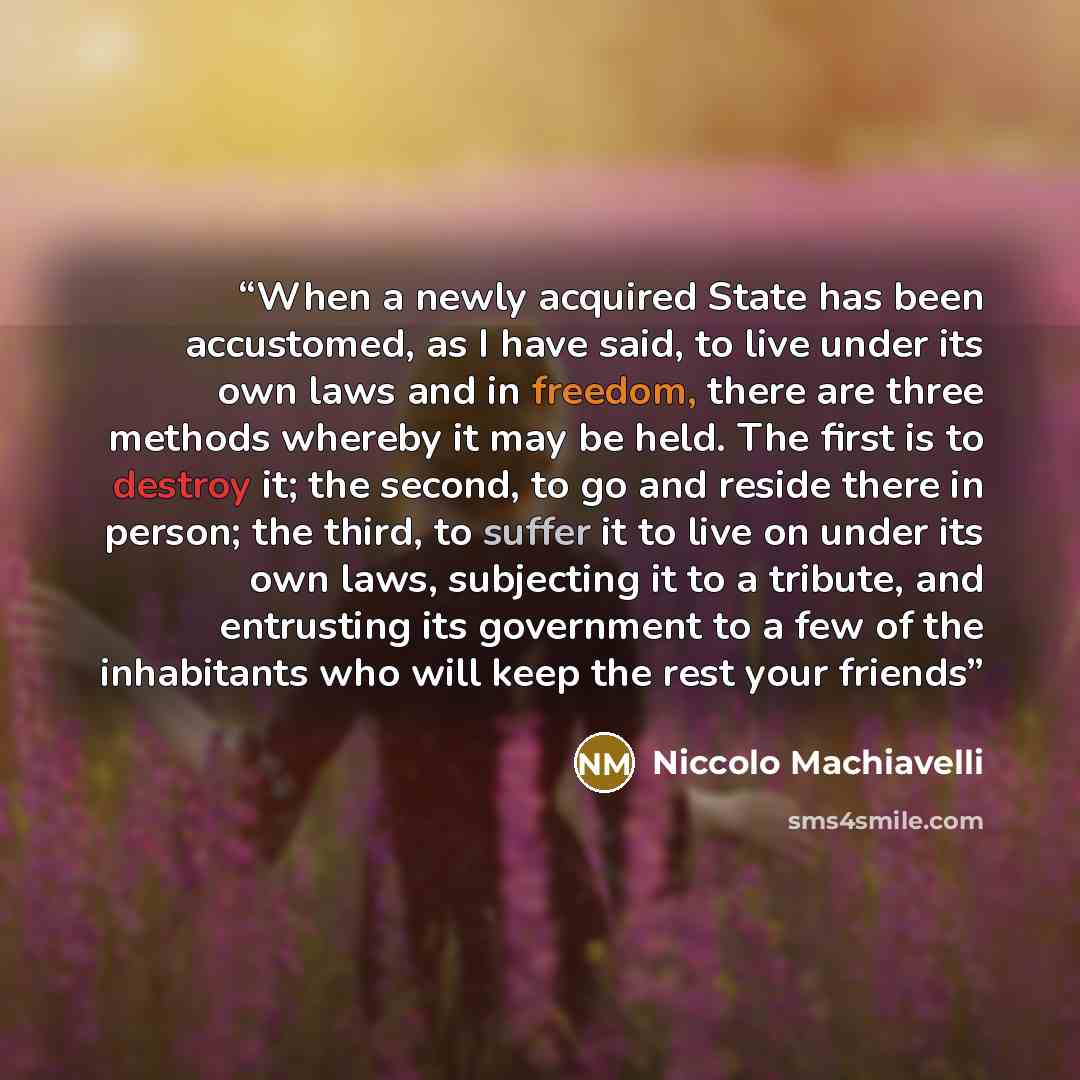 “When a newly acquired State has been accustomed, as I have said, to live under its own laws and in freedom, there are three methods whereby it may be held. The first is to destroy it; the second, to go and reside there in person; the third, to suffer it to live on under its own laws, subjecting it…” quote by Niccolò Machiavelli