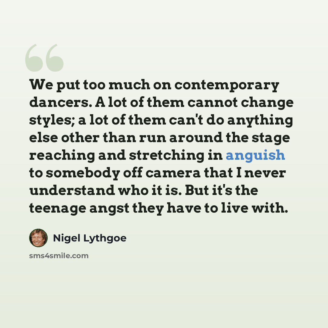 “We put too much on contemporary dancers. A lot of them cannot change styles; a lot of them can't do anything else other than run around the stage reaching and stretching in anguish to somebody off camera that I never understand who it is. But it's the teenage angst they have to live with.” quote by Nigel Lythgoe