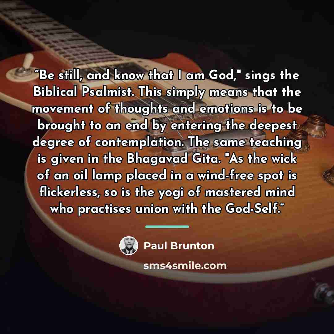 “Be still, and know that I am God," sings the Biblical Psalmist. This simply means that the movement of thoughts and emotions is to be brought to an end by entering the deepest degree of contemplation. The same teaching is given in the Bhagavad Gita. "As the wick of an oil lamp placed in a…” quote by Paul Brunton