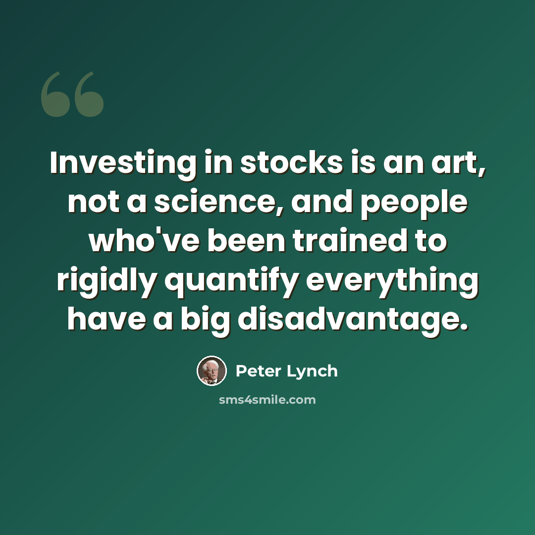 “Investing in stocks is an art, not a science, and people who've been trained to rigidly quantify everything have a big disadvantage.” quote by Peter Lynch