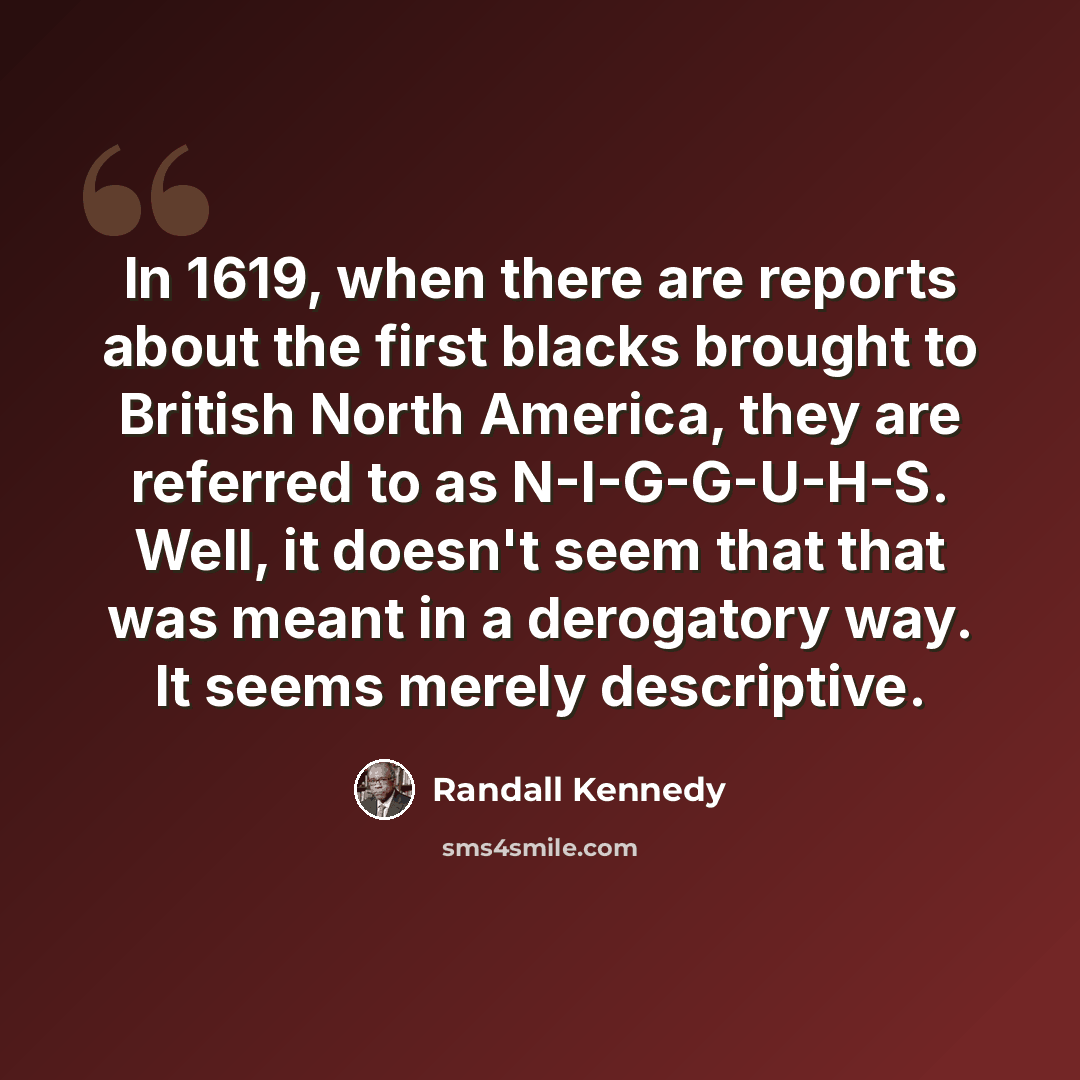 “In 1619, when there are reports about the first blacks brought to British North America, they are referred to as N-I-G-G-U-H-S. Well, it doesn't seem that that was meant in a derogatory way. It seems merely descriptive.” quote by Randall Kennedy