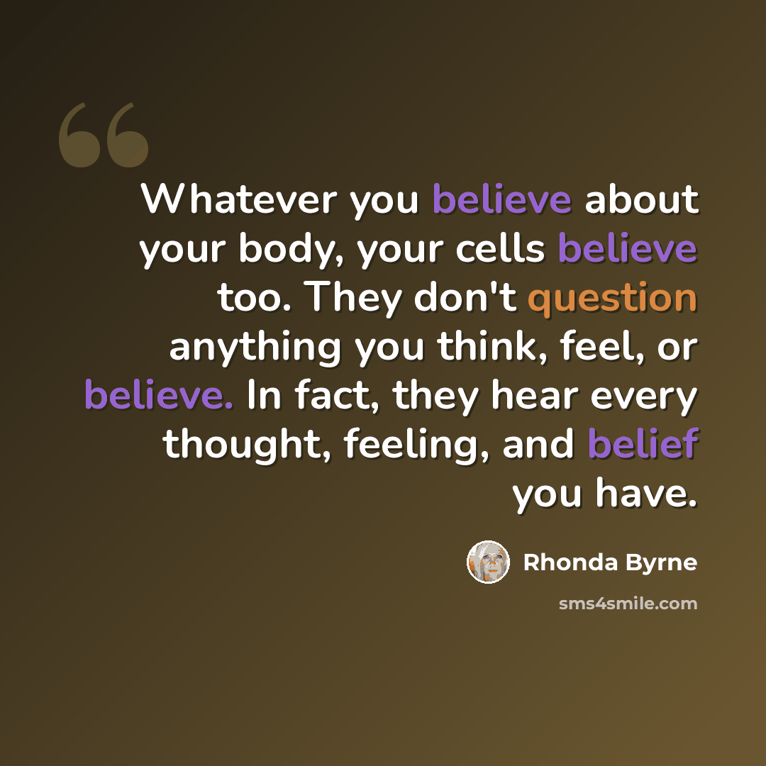 “Whatever you believe about your body, your cells believe too. They don't question anything you think, feel, or believe. In fact, they hear every thought, feeling, and belief you have.” quote by Rhonda Byrne