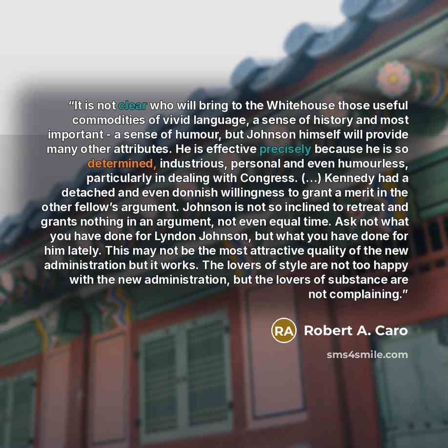 “It is not clear who will bring to the Whitehouse those useful commodities of vivid language, a sense of history and most important - a sense of humour, but Johnson himself will provide many other attributes. He is effective precisely because he is so determined, industrious, personal and even…” quote by Robert A. Caro