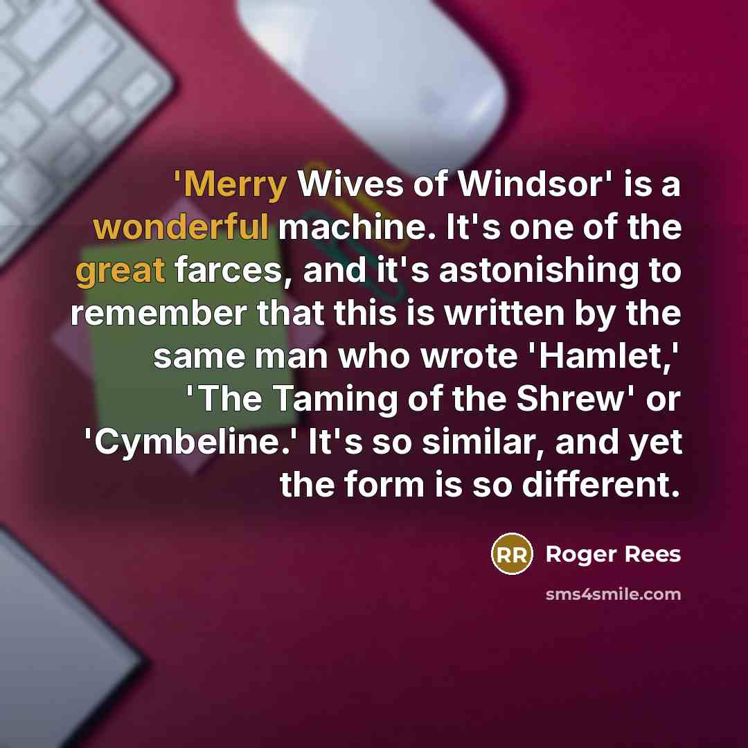 “'Merry Wives of Windsor' is a wonderful machine. It's one of the great farces, and it's astonishing to remember that this is written by the same man who wrote 'Hamlet,' 'The Taming of the Shrew' or 'Cymbeline.' It's so similar, and yet the form is so different.” quote by Roger Rees