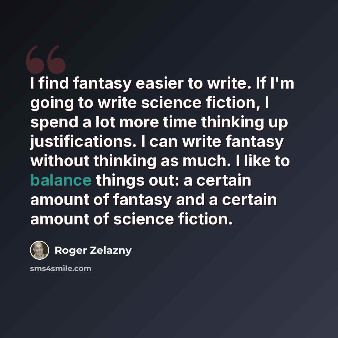“I find fantasy easier to write. If I'm going to write science fiction, I spend a lot more time thinking up justifications. I can write fantasy without thinking as much. I like to balance things out: a certain amount of fantasy and a certain amount of science fiction.” quote by Roger Zelazny