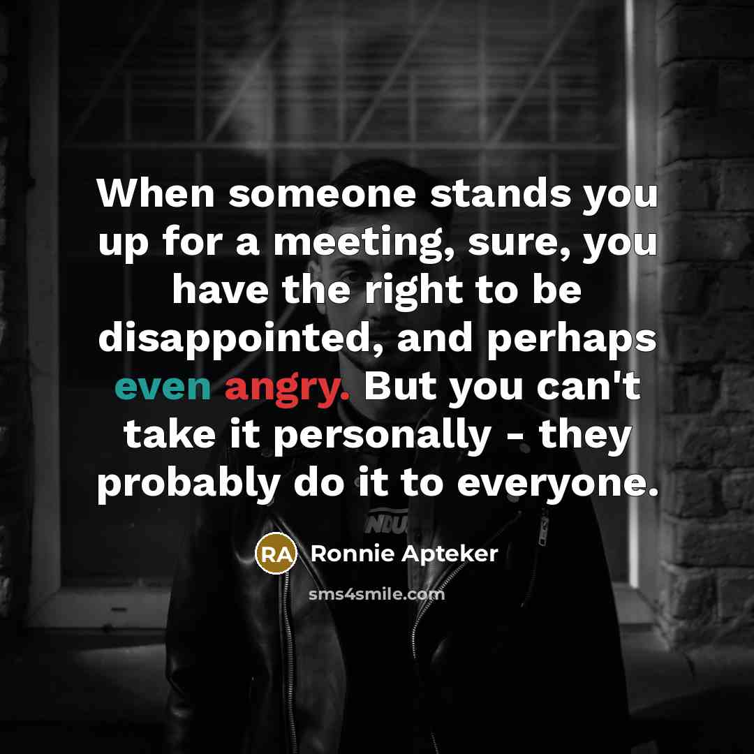 “When someone stands you up for a meeting, sure, you have the right to be disappointed, and perhaps even angry. But you can't take it personally - they probably do it to everyone.” quote by Ronnie Apteker