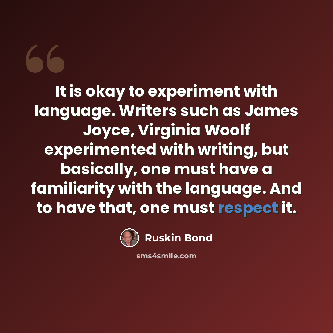 “It is okay to experiment with language. Writers such as James Joyce, Virginia Woolf experimented with writing, but basically, one must have a familiarity with the language. And to have that, one must respect it.” quote by Ruskin Bond