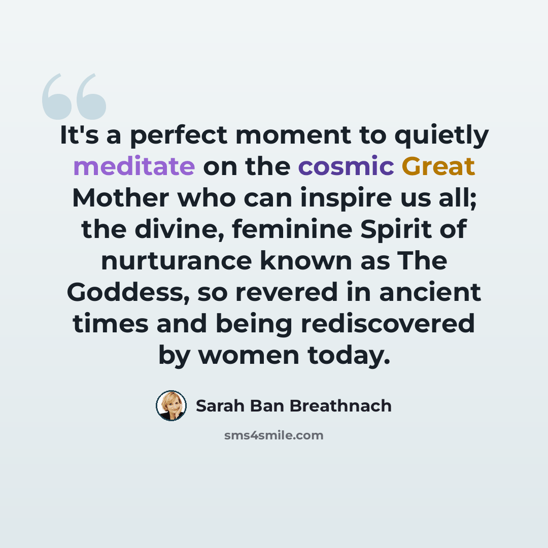 “It's a perfect moment to quietly meditate on the cosmic Great Mother who can inspire us all; the divine, feminine Spirit of nurturance known as The Goddess, so revered in ancient times and being rediscovered by women today.” quote by Sarah Ban Breathnach
