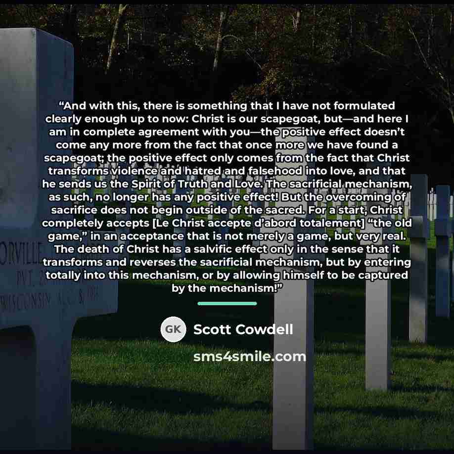 “And with this, there is something that I have not formulated clearly enough up to now: Christ is our scapegoat, but—and here I am in complete agreement with you—the positive effect doesn’t come any more from the fact that once more we have found a scapegoat; the positive effect only comes from the…” quote by Scott Cowdell