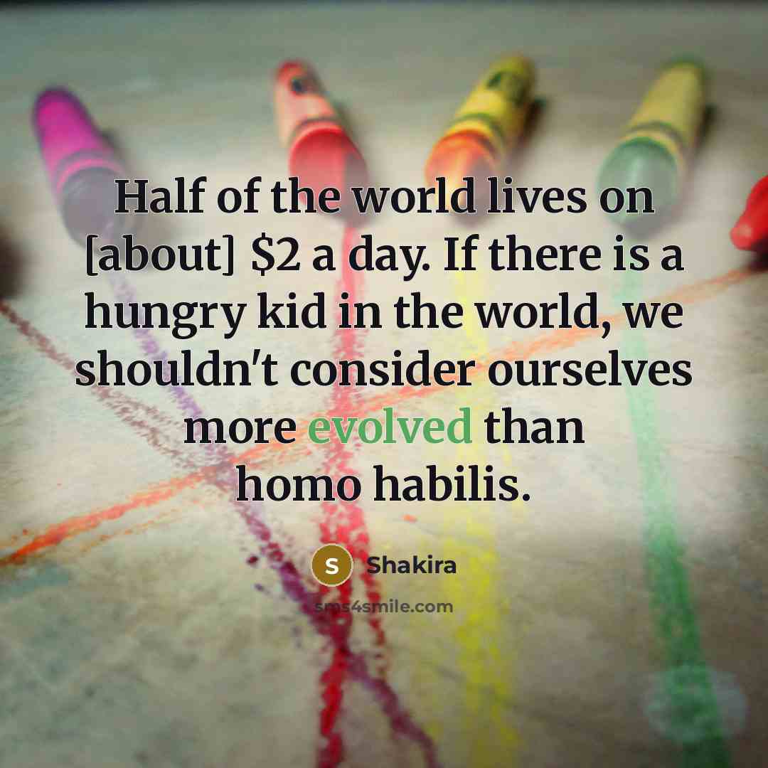 “Half of the world lives on [about] $2 a day. If there is a hungry kid in the world, we shouldn't consider ourselves more evolved than homo habilis.” quote by Shakira
