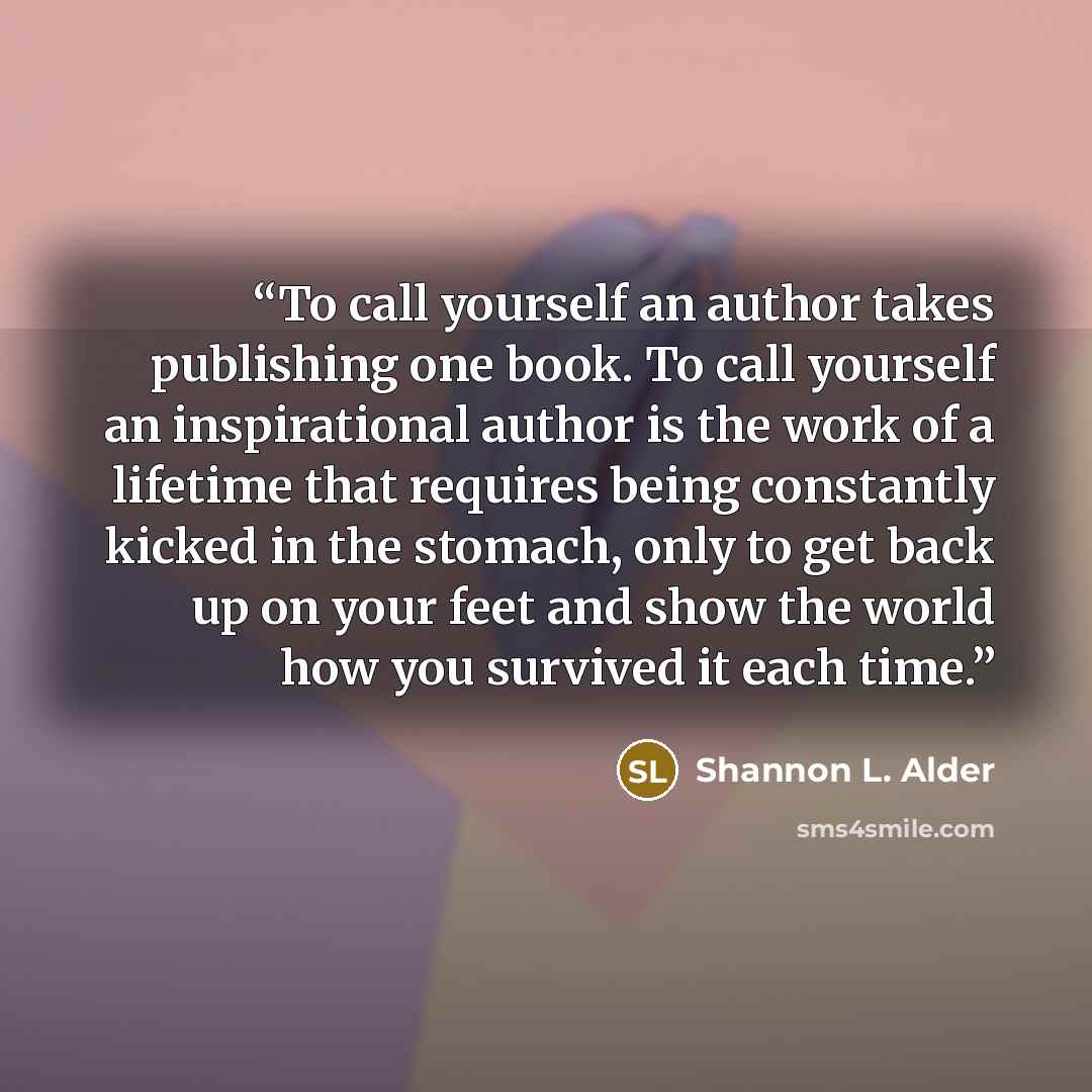 “To call yourself an author takes publishing one book. To call yourself an inspirational author is the work of a lifetime that requires being constantly kicked in the stomach, only to get back up on your feet and show the world how you survived it each time.” quote by Shannon L. Alder
