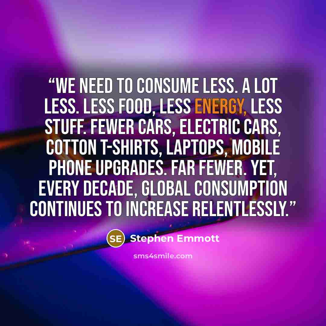 “We need to consume less. A lot less. Less food, less energy, less stuff. Fewer cars, electric cars, cotton T-shirts, laptops, mobile phone upgrades. Far fewer. Yet, every decade, global consumption continues to increase relentlessly.” quote by Stephen Emmott