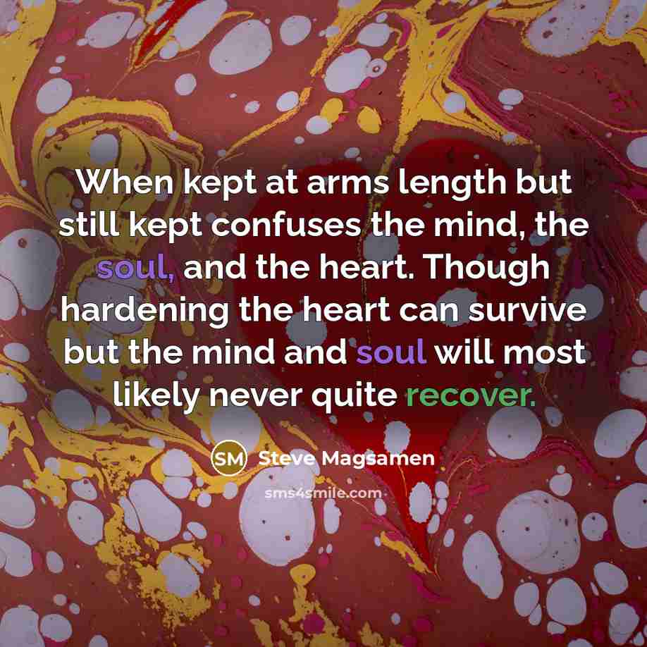 “When kept at arms length but still kept confuses the mind, the soul, and the heart. Though hardening the heart can survive but the mind and soul will most likely never quite recover.” quote by Steve Magsamen