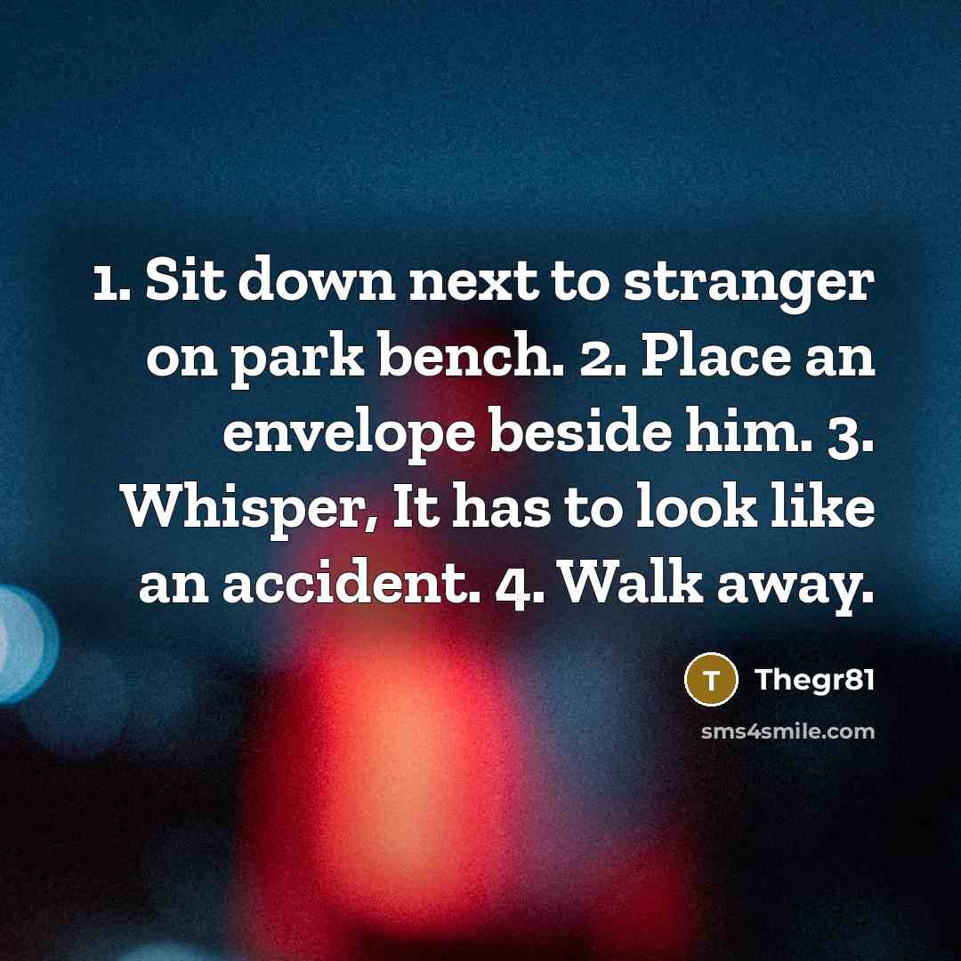 “1. Sit down next to stranger on park bench. 2. Place an envelope beside him. 3. Whisper, It has to look like an accident. 4. Walk away.” quote by Thegr81