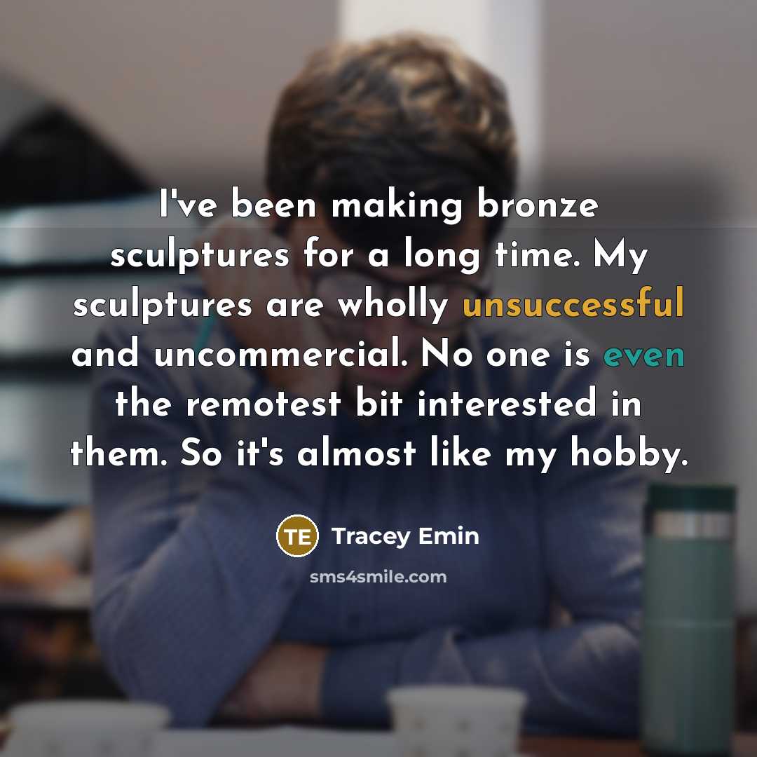 “I've been making bronze sculptures for a long time. My sculptures are wholly unsuccessful and uncommercial. No one is even the remotest bit interested in them. So it's almost like my hobby.” quote by Tracey Emin