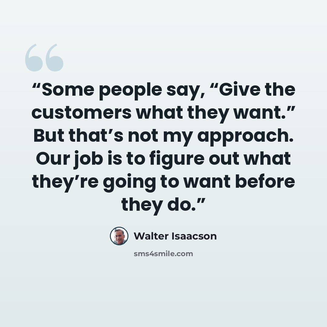 “Some people say, “Give the customers what they want.” But that’s not my approach. Our job is to figure out what they’re going to want before they do.” quote by Walter Isaacson