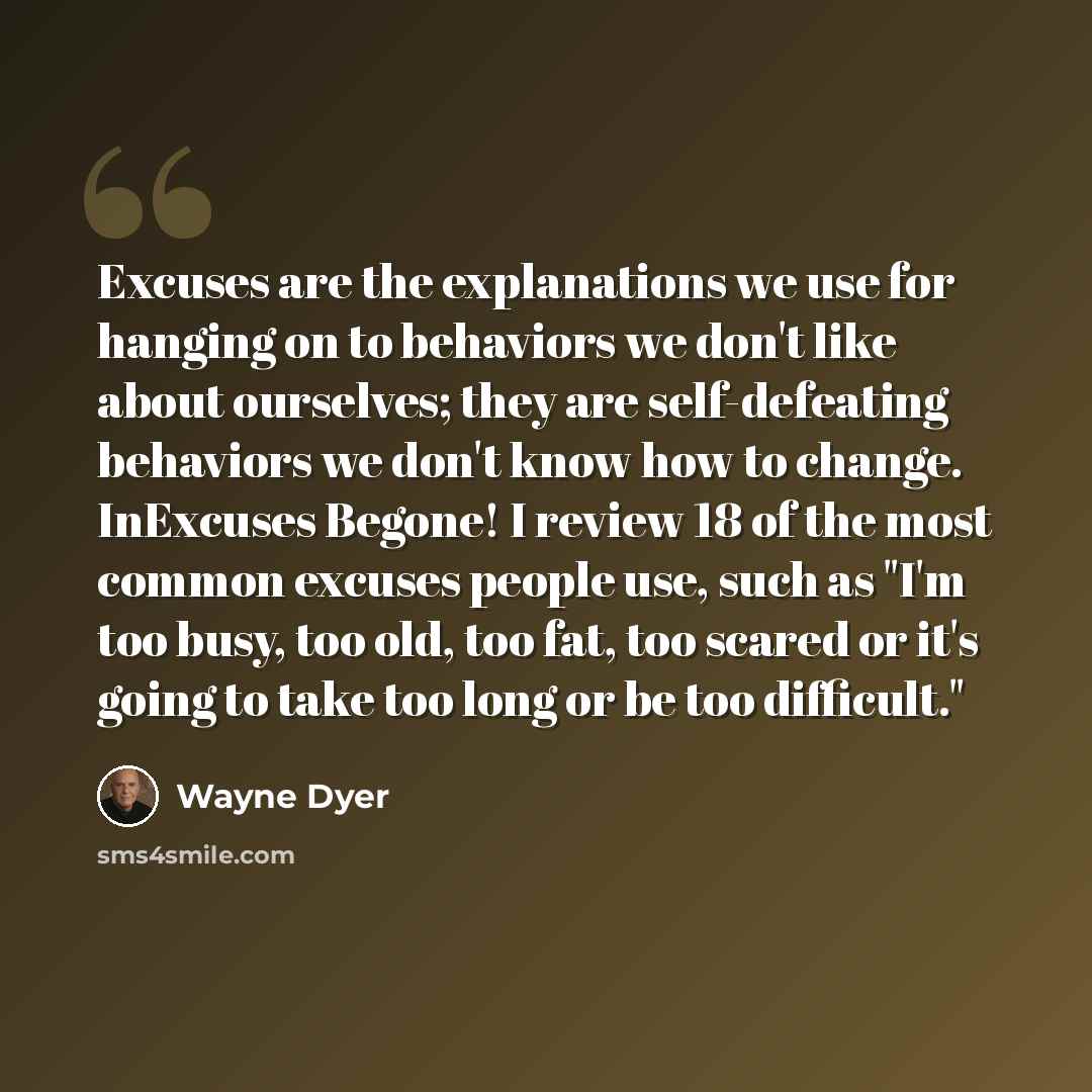 “Excuses are the explanations we use for hanging on to behaviors we don't like about ourselves; they are self-defeating behaviors we don't know how to change. InExcuses Begone! I review 18 of the most common excuses people use, such as "I'm too busy, too old, too fat, too scared or it's going to…” quote by Wayne Dyer