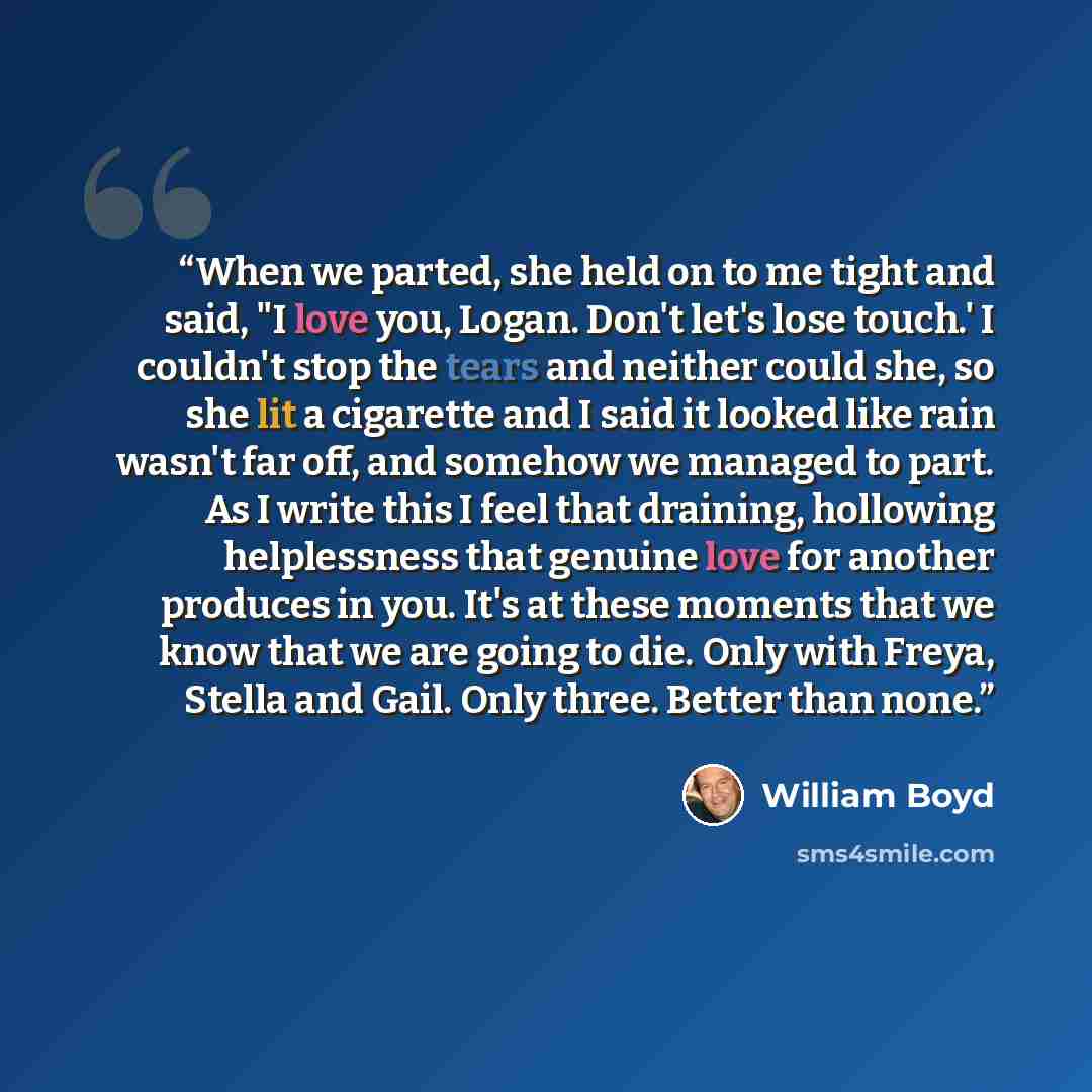 “When we parted, she held on to me tight and said, "I love you, Logan. Don't let's lose touch.' I couldn't stop the tears and neither could she, so she lit a cigarette and I said it looked like rain wasn't far off, and somehow we managed to part. As I write this I feel that draining, hollowing…” quote by William Boyd