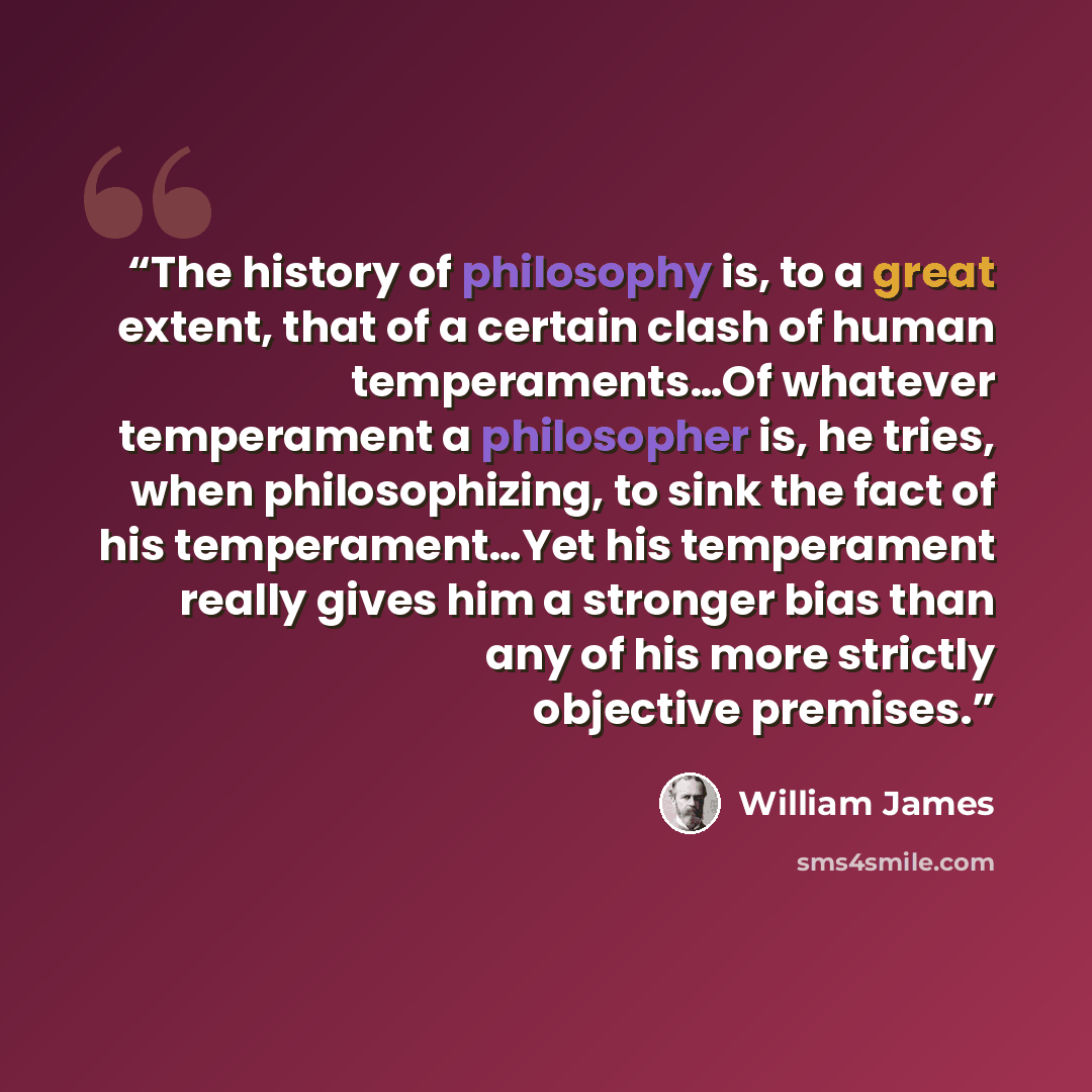 “The history of philosophy is, to a great extent, that of a certain clash of human temperaments…Of whatever temperament a philosopher is, he tries, when philosophizing, to sink the fact of his temperament…Yet his temperament really gives him a stronger bias than any of his more strictly objective…” quote by William James