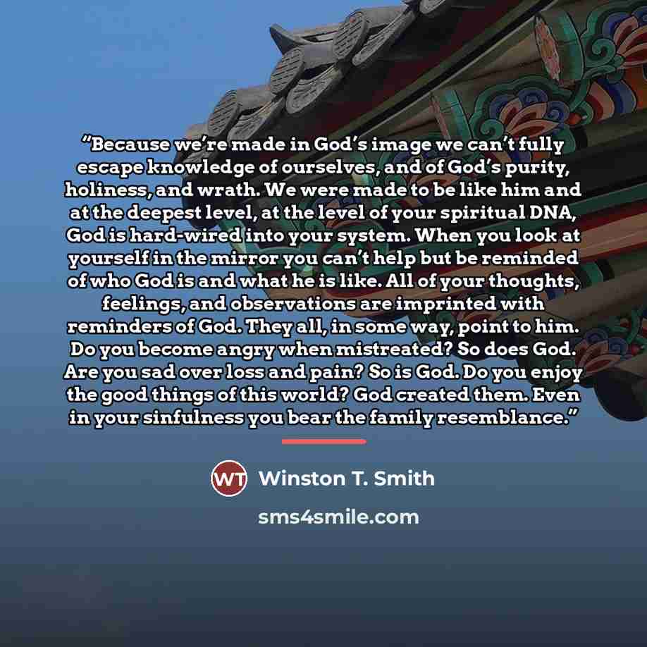 “Because we’re made in God’s image we can’t fully escape knowledge of ourselves, and of God’s purity, holiness, and wrath. We were made to be like him and at the deepest level, at the level of your spiritual DNA, God is hard-wired into your system. When you look at yourself in the mirror you can’t…” quote by Winston T. Smith
