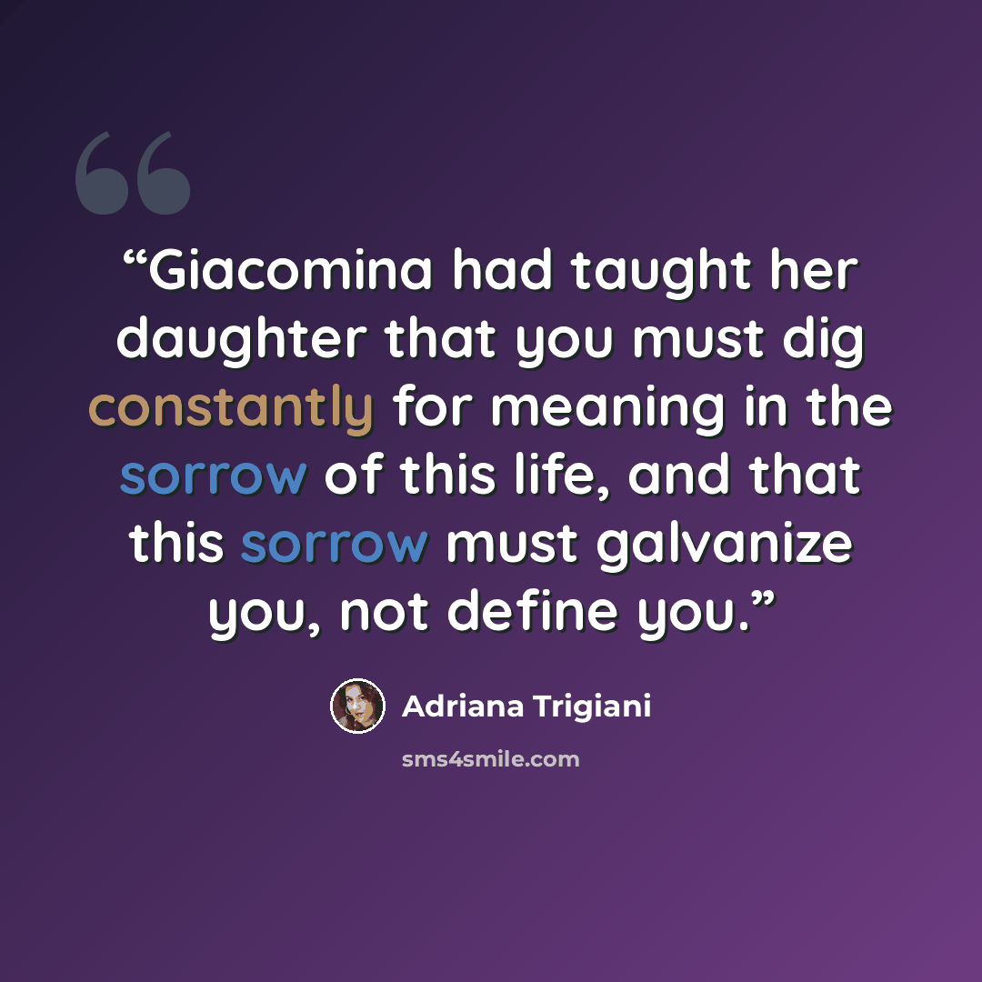 “Giacomina had taught her daughter that you must dig constantly for meaning in the sorrow of this life, and that this sorrow must galvanize you, not define you.” quote by Adriana Trigiani