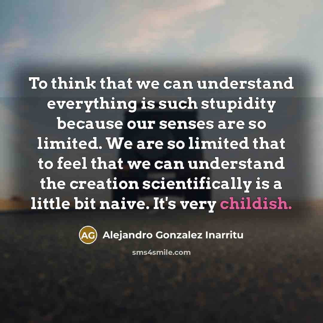 “To think that we can understand everything is such stupidity because our senses are so limited. We are so limited that to feel that we can understand the creation scientifically is a little bit naive. It's very childish.” quote by Alejandro Gonzalez Inarritu