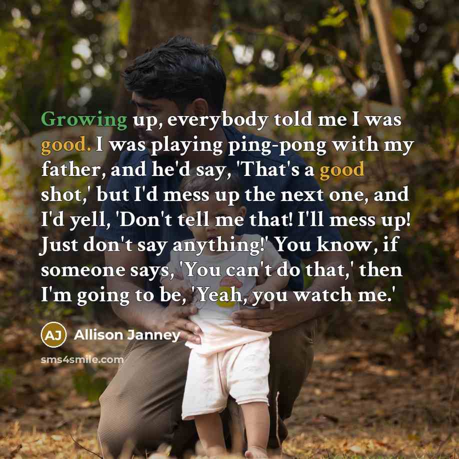 “Growing up, everybody told me I was good. I was playing ping-pong with my father, and he'd say, 'That's a good shot,' but I'd mess up the next one, and I'd yell, 'Don't tell me that! I'll mess up! Just don't say anything!' You know, if someone says, 'You can't do that,' then I'm going to be…” quote by Allison Janney