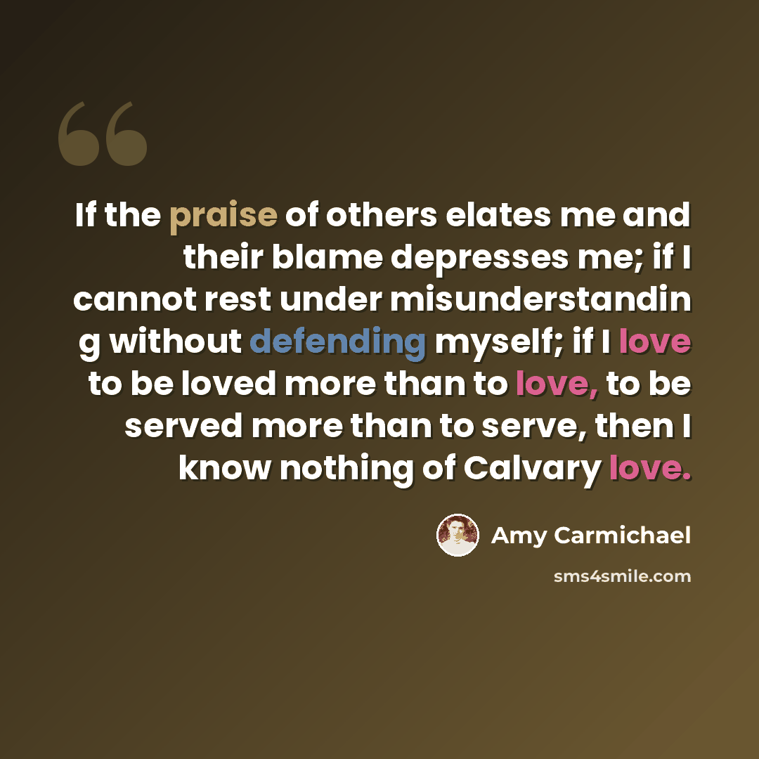 “If the praise of others elates me and their blame depresses me; if I cannot rest under misunderstandin g without defending myself; if I love to be loved more than to love, to be served more than to serve, then I know nothing of Calvary love.” quote by Amy Carmichael